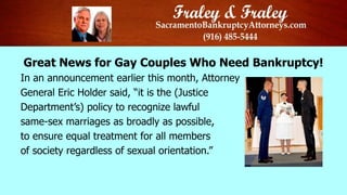 Great News for Gay Couples Who Need Bankruptcy!
In an announcement earlier this month, Attorney
General Eric Holder said, “it is the (Justice
Department’s) policy to recognize lawful
same-sex marriages as broadly as possible,
to ensure equal treatment for all members
of society regardless of sexual orientation.”
 