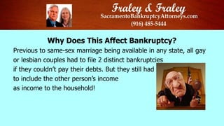 P
Why Does This Affect Bankruptcy?
Previous to same-sex marriage being available in any state, all gay
or lesbian couples had to file 2 distinct bankruptcies
if they couldn’t pay their debts. But they still had
to include the other person’s income
as income to the household!
 