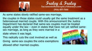 As some states slowly ratified same-sex marriage,
the couples in those states could usually get the same treatment as a
heterosexual married couple. With this announcement the Justice
Department has declared that same-sex couples must be treated
equally under the law – even in states that have not yet ratified same-
sex marriage, as long as they were married in a
state where it was legal.
This radically cuts the cost involved as well as
Giving same-sex couples the extra exemptions
allowed other married couples.
 