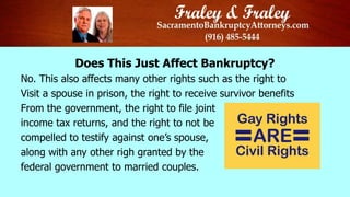 Does This Just Affect Bankruptcy?
No. This also affects many other rights such as the right to
Visit a spouse in prison, the right to receive survivor benefits
From the government, the right to file joint
income tax returns, and the right to not be
compelled to testify against one’s spouse,
along with any other righ granted by the
federal government to married couples.
 