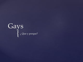 Gays 
{ 
¿ Que y porque? 
 