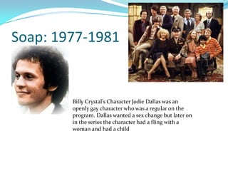 Soap: 1977-1981


        Billy Crystal’s Character Jodie Dallas was an
        openly gay character who was a regular on the
        program. Dallas wanted a sex change but later on
        in the series the character had a fling with a
        woman and had a child
 