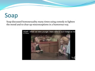 Soap
Soap discussed homosexuality many times using comedy to lighten
the mood and to clear up misconceptions in a humorous way.
 