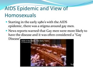 AIDS Epidemic and View of
Homosexuals
 Starting in the early 1980’s with the AIDS
  epidemic, there was a stigma around gay men.
 News reports warned that Gay men were more likely to
  have the disease and it was often considered a “Gay
  Disease”
 