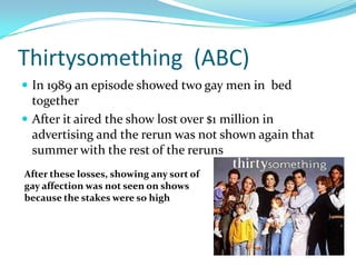 Thirtysomething (ABC)
 In 1989 an episode showed two gay men in bed
  together
 After it aired the show lost over $1 million in
  advertising and the rerun was not shown again that
  summer with the rest of the reruns
After these losses, showing any sort of
gay affection was not seen on shows
because the stakes were so high
 