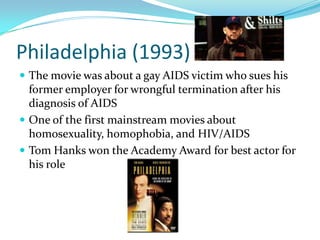 Philadelphia (1993)
 The movie was about a gay AIDS victim who sues his
  former employer for wrongful termination after his
  diagnosis of AIDS
 One of the first mainstream movies about
  homosexuality, homophobia, and HIV/AIDS
 Tom Hanks won the Academy Award for best actor for
  his role
 