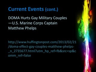 Current Events (cont.)
DOMA Hurts Gay Military Couples
—U.S. Marine Corps Captain
Matthew Phelps


http://www.huffingtonpost.com/2013/02/21
/doma-effect-gay-couples-matthew-phelps-
_n_2735677.html?utm_hp_ref=fb&src=sp&c
omm_ref=false
 