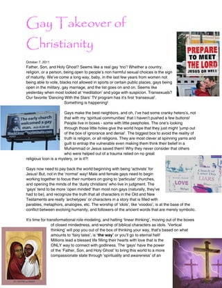 Gay Takeover of
Christianity
October 7, 2011
Father, Son, and Holy Ghost? Seems like a real gay ‘trio’! Whether a country,
religion, or a person, being open to people’s non harmful sexual choices is the sign
of maturity. We’ve come a long way, baby, in the last few years from women not
being able to vote, blacks not allowed in sports or certain public places, gays being
open in the military, gay marriage, and the list goes on and on. Seems like
yesterday when most looked at ‘meditation’ and yoga with suspicion. Transexuals?
Our favorite ‘Dancing With the Stars’ TV program has it’s first ‘transexual’.
                       Something is happening!

                      Gays make the best neighbors, and oh, I’ve had some cranky hetero’s, not
                      that with my ‘spiritual communities’ that I haven’t pushed a few buttons!
                      People live in boxes - some with little peepholes. The one’s looking
                      through those little holes give the world hope that they just might ‘jump out
                      of the box of ignorance and denial’. The biggest box to avoid the reality of
                      truth is religion, or all religions. They are most clever at spinning yarns and
                      guilt to entrap the vulnerable even making them think their belief in a
                      Muhammad or Jesus saved them! Why they never consider that others
                      who were helped out of a trauma relied on no great
religious Icon is a mystery, or is it?!

Gays now need to pay back the world beginning with being ‘activists’ for
Jesus! But, not in the ‘normal’ way! Male and female gays need to begin
working together to focus their numbers on going to ‘particular’ churches,
and opening the minds of the ‘dusty christians’ who live in judgment. The
‘gays’ tend to be more ‘open minded’ than most non gays (naturally, they’ve
had to be), and recognize the truth that all characters in the Old and New
Testaments are really ‘archetypes’ or characters in a story that is filled with
parables, metaphors, analogies, etc. The worship of ‘idols’, like ‘voodoo’, is at the base of the
conflict between evolving humanity, and followers of the ancient words that are merely symbolic.

It’s time for transformational role modeling, and halting ‘linear thinking’, moving out of the boxes
                 of closed mindedness, and worship of biblical characters as idols. ‘Vertical
                 thinking’ will pop you out of the box of thinking your way, that’s based on what
                 amounts to ‘fairy tales’, is ʻthe wayʼ or you’ll go to eternal hell!
                 Millions lead a blessed life filling their hearts with love that is the
                 ONLY way to connect with godliness. The ‘gays’ have the power
                 of the ‘Father, Son, and Holy Ghost’ to bring this world to a more
                 compassionate state through ‘spirituality and awareness’ of an
 