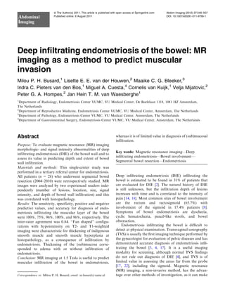 Deep inﬁltrating endometriosis of the bowel: MR
imaging as a method to predict muscular
invasion
Milou P. H. Busard,1
Lisette E. E. van der Houwen,2
Maaike C. G. Bleeker,3
Indra C. Pieters van den Bos,1
Miguel A. Cuesta,4
Cornelis van Kuijk,1
Velja Mijatovic,2
Peter G. A. Hompes,2
Jan Hein T. M. van Waesberghe1
1
Department of Radiology, Endometriosis Center VUMC, VU Medical Center, De Boelelaan 1118, 1081 HZ Amsterdam,
The Netherlands
2
Department of Reproductive Medicine, Endometriosis Center VUMC, VU Medical Center, Amsterdam, The Netherlands
3
Department of Pathology, Endometriosis Center VUMC, VU Medical Center, Amsterdam, The Netherlands
4
Department of Gastrointestinal Surgery, Endometriosis Center VUMC, VU Medical Center, Amsterdam, The Netherlands
Abstract
Purpose: To evaluate magnetic resonance (MR) imaging
morphologic- and signal intensity abnormalities of deep
infiltrating endometriosis (DIE) of the bowel wall and to
assess its value in predicting depth and extent of bowel
wall infiltration.
Materials and methods: This single-center study was
performed in a tertiary referral center for endometriosis.
All patients (n = 28) who underwent segmental bowel
resection (2004–2010) were retrospectively studied. MR
images were analyzed by two experienced readers inde-
pendently (number of lesions, location, size, signal
intensity, and depth of bowel wall infiltration) and this
was correlated with histopathology.
Results: The sensitivity, specificity, positive and negative
predictive values, and accuracy for diagnosis of endo-
metriosis infiltrating the muscular layer of the bowel
were 100%, 75%, 96%, 100%, and 96%, respectively. The
inter-rater agreement was 0.84. ‘‘Fan shaped’’ configu-
rations with hypointensity on T2- and T1-weighted
imaging were characteristic for thickening of indigenous
smooth muscle and smooth muscle hyperplasia at
histopathology, as a consequence of infiltration by
endometriosis. Thickening of the (sub)mucosa corre-
sponded to edema with or without infiltration of
endometriosis.
Conclusion: MR imaging at 1.5 Tesla is useful to predict
muscular infiltration of the bowel in endometriosis,
whereas it is of limited value in diagnosis of (sub)mucosal
infiltration.
Key words: Magnetic resonance imaging—Deep
inﬁltrating endometriosis—Bowel involvement—
Segmental bowel resection—Endometriosis
Deep inﬁltrating endometriosis (DIE) inﬁltrating the
bowel is estimated to be found in 31% of patients that
are evaluated for DIE [2]. The natural history of DIE
is still unknown, but the infiltration depth of lesions
increases with time and is correlated to the intensity of
pain [14, 18]. Most common sites of bowel involvement
are the rectum and rectosigmoid (65.7%) with
involvement of the sigmoid in 17.4% patients [8].
Symptoms of bowel endometriosis are dyschezia,
cyclic hematochezia, pencil-like stools, and bowel
obstruction.
Endometriosis inﬁltrating the bowel is difﬁcult to
detect at physical examination. Transvaginal sonography
(TVS) is usually the ﬁrst imaging technique performed by
the gynecologist for evaluation of pelvic diseases and has
demonstrated accurate diagnosis of endometriosis inﬁl-
trating the bowel [3, 4, 17]. It is a useful imaging
modality for screening, although normal TVS findings
do not rule out diagnosis of DIE [4], and TVS is of
limited value in assessing the areas far from the probe
[17, 22], including the sigmoid. Magnetic resonance
(MR) imaging, a non-invasive method, has the advan-
tage over other methods of investigation, as it can makeCorrespondence to: Milou P. H. Busard; email: m.busard@vumc.nl
ª The Author(s) 2011. This article is published with open access at Springerlink.com
Published online: 6 August 2011
Abdominal
Imaging
Abdom Imaging (2012) 37:549–557
DOI: 10.1007/s00261-011-9790-1
 