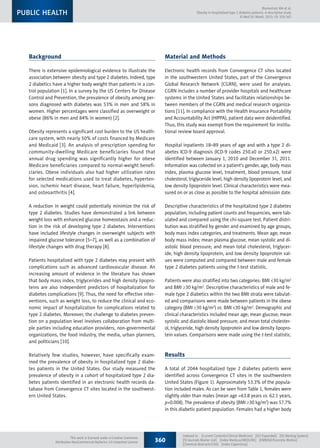 Background
There is extensive epidemiological evidence to illustrate the
association between obesity and type 2 diabetes. Indeed, type
2 diabetics have a higher body weight than patients in a con-
trol population [1]. In a survey by the US Centers for Disease
Control and Prevention, the prevalence of obesity among per-
sons diagnosed with diabetes was 53% in men and 58% in
women. Higher percentages were classified as overweight or
obese (86% in men and 84% in women) [2].
Obesity represents a significant cost burden to the US health-
care system, with nearly 50% of costs financed by Medicare
and Medicaid [3]. An analysis of prescription spending for
community-dwelling Medicare beneficiaries found that
annual drug spending was significantly higher for obese
Medicare beneficiaries compared to normal-weight benefi-
ciaries. Obese individuals also had higher utilization rates
for selected medications used to treat diabetes, hyperten-
sion, ischemic heart disease, heart failure, hyperlipidemia,
and osteoarthritis [4].
A reduction in weight could potentially minimize the risk of
type 2 diabetes. Studies have demonstrated a link between
weight loss with enhanced glucose homeostasis and a reduc-
tion in the risk of developing type 2 diabetes. Interventions
have included lifestyle changes in overweight subjects with
impaired glucose tolerance [5–7], as well as a combination of
lifestyle changes with drug therapy [8].
Patients hospitalized with type 2 diabetes may present with
complications such as advanced cardiovascular disease. An
increasing amount of evidence in the literature has shown
that body mass index, triglycerides and high density lipopro-
teins are also independent predictors of hospitalization for
diabetes complications [9]. Thus, the need for effective inter-
ventions, such as weight loss, to reduce the clinical and eco-
nomic impact of hospitalization for complications related to
type 2 diabetes. Moreover, the challenge to diabetes preven-
tion on a population level involves collaboration from multi-
ple parties including education providers, non-governmental
organizations, the food industry, the media, urban planners,
and politicians [10].
Relatively few studies, however, have specifically exam-
ined the prevalence of obesity in hospitalized type 2 diabe-
tes patients in the United States. Our study measured the
prevalence of obesity in a cohort of hospitalized type 2 dia-
betes patients identified in an electronic health records da-
tabase from Convergence CT sites located in the southwest-
ern United States.
Material and Methods
Electronic health records from Convergence CT sites located
in the southwestern United States, part of the Convergence
Global Research Network (CGRN), were used for analyses.
CGRN includes a number of provider hospitals and healthcare
systems in the United States and facilitates relationships be-
tween members of the CGRN and medical research organiza-
tions [11]. In compliance with the Health Insurance Portability
and Accountability Act (HIPPA), patient data were deidentified.
Thus, this study was exempt from the requirement for institu-
tional review board approval.
Hospital inpatients 18–89 years of age and with a type 2 di-
abetes ICD-9 diagnosis (ICD-9 codes 250.x0 or 250.x2) were
identified between January 1, 2010 and December 31, 2011.
Information was collected on a patient’s gender, age, body mass
index, plasma glucose level, treatment, blood pressure, total
cholesterol, triglyceride level, high density lipoprotein level, and
low density lipoprotein level. Clinical characteristics were mea-
sured on or as close as possible to the hospital admission date.
Descriptive characteristics of the hospitalized type 2 diabetes
population, including patient counts and frequencies, were tab-
ulated and compared using the chi-square test. Patient distri-
bution was stratified by gender and examined by age groups,
body mass index categories, and treatments. Mean age; mean
body mass index; mean plasma glucose; mean systolic and di-
astolic blood pressure; and mean total cholesterol, triglycer-
ide, high density lipoprotein, and low density lipoprotein val-
ues were computed and compared between male and female
type 2 diabetes patients using the t-test statistic.
Patients were also stratified into two categories: BMI <30 kg/m2
and BMI ≥30 kg/m2
. Descriptive characteristics of male and fe-
male type 2 diabetics within the two BMI strata were tabulat-
ed and comparisons were made between patients in the obese
category (BMI ≥30 kg/m2
) vs. BMI <30 kg/m2
. Demographic and
clinical characteristics included mean age; mean glucose; mean
systolic and diastolic blood pressure; and mean total cholester-
ol, triglyceride, high density lipoprotein and low density lipopro-
tein values. Comparisons were made using the t-test statistic.
Results
A total of 2044 hospitalized type 2 diabetes patients were
identified across Convergence CT sites in the southwestern
United States (Figure 1). Approximately 53.3% of the popula-
tion included males. As can be seen from Table 1, females were
slightly older than males (mean age =63.8 years vs. 62.1 years,
p=0.008). The prevalence of obesity (BMI ≥30 kg/m2
) was 57.7%
in this diabetic patient population. Females had a higher body
360
Indexed in:  [Current Contents/Clinical Medicine]  [SCI Expanded]  [ISI Alerting System] 
[ISI Journals Master List]  [Index Medicus/MEDLINE]  [EMBASE/Excerpta Medica] 
[Chemical Abstracts/CAS]  [Index Copernicus]
Blumentals WA et al:
Obesity in hospitalized type 2 diabetes patients: A descriptive study
© Med Sci Monit, 2013; 19: 359-365
PUBLIC HEALTH
This work is licensed under a Creative Commons
Attribution-NonCommercial-NoDerivs 3.0 Unported License
 