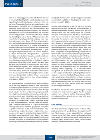 measure of achieving glycemic control [14]. Patients observed
in our study had slightly higher systolic blood pressure read-
ings, although diastolic blood pressure values were in the nor-
mal range. This was true for obese patients and patients with
BMI 30 kg/m2
. Triglyceride and HDL levels were especially
suboptimal among hospitalized type 2 diabetes patients with
and without obesity. A previous study reported that individuals
with a BMI of at least 28 kg/m2
experienced a 30% increase in
blood triacylglycerol (TAG) concentration, while those with BMI
less than 28 kg/m2
had no change in TAG concentration. TAG
concentration is typically elevated following meal intake in pa-
tients with coronary artery disease [17]. Thus, certain character-
istics, such as BMI, may make individuals particularly sensitive
to lipid changes when there is an increase in dietary carbo-
hydrates. In a study of 200 healthy men with no evidence of
insulin resistance, those subjects with a BMI above 25 kg/m2
had significantly more small, dense LDL particles than lean-
er subjects. And men with a BMI greater than 27 kg/m2
had
the highest concentration of circulating small, dense LDL par-
ticles [18]. The effect of exercise and diet in a four-week in-
tervention program proved effective in significantly reducing
small, dense LDL particles in male patients who were obese
and with type 2 diabetes [19]. Interestingly, our study indicat-
ed that women had higher LDL levels compared to men, possi-
bly due to differences in treatment. Epidemiological data have
shown that obesity dramatically increases the risk of coronary
heart disease in people with diabetes [20]. In addition, studies
have found that obesity is predictive of future coronary and
cerebrovascular disease events in those who eventually de-
velop diabetes [20,21].
The hospitalized type 2 diabetes patient population identi-
fied in this study likely had a number of other comorbidities
that reflected potentially advanced cardiovascular disease and
that could potentially attenuate the beneficial effect of weight
loss. In fact, the five other most commonly diagnosed condi-
tions at admission included hypertension, hyperlipidemia, hy-
percholesterolemia, acute kidney failure, and congestive heart
failure. Daousi et al. [13] cite the evidence for weight loss in
overweight patients with type 2 diabetes. In particular, an ear-
ly study demonstrated that a very-low-calorie diet in obese,
type 2 diabetic subjects resulted in a significant decrease in
fasting plasma glucose and total glycosylated hemoglobin
[22]. Other intervention studies have shown that type 2 dia-
betics who lose weight and maintain weight loss have some
improvement in glycemic control and obesity comorbidities.
Specifically, shorter duration of type 2 diabetes and greater
percent excess weight loss were associated with an increased
likelihood of remission or improvement in type 2 diabetes sta-
tus through laparoscopic adjustable gastric banding after two
years [23]. Furthermore, there is epidemiological evidence that
even a modest weight loss in diabetic patients results in a re-
duction in mortality [24,25].
Potential study limitations include the use of an electronic
health records database that was not originally designed to
examine the prevalence of obesity in hospitalized type 2 di-
abetes patients. Since the database covers the southwest-
ern region of the United States, the obesity prevalence esti-
mates may not necessarily be representative of other parts of
the country. This is also true given the relatively strict inclu-
sion/exclusion criteria that reduced the number of eligible pa-
tients. Because we selected patients with complete laboratory
data, the population may be biased toward those with more
severe cardiometabolic disease and who require more com-
plete laboratory testing. Although most type 2 diabetes pa-
tients are treated in an outpatient setting, our objective was
to examine the prevalence of obesity among hospitalized di-
abetics. This afforded the ability to compare the findings in
our study with published data and observe the potential im-
pact of having patients with many health problems on certain
laboratory measures. It is not clear how many obese patients
had their first hospitalization for diabetes management. If this
was not the first hospitalization, then this would add to the
laboratory evidence suggesting a lack of adequate diabetes
management. The relatively short patient identification peri-
od may have prevented us from conducting additional analy-
ses, such as examining the effect of type 2 diabetes duration
or the actual number of comorbidities on obesity prevalence.
Also, this particular database lacked HbA1c data, and thus we
examined mean glucose levels as a measure of glycemic con-
trol. As a result, the results may not provide much inference
on long-term glycemic control.
Nevertheless, the fact that similar epidemiological findings
were observed in other studies suggests that this particular
database may be helpful for studying the prevalence of differ-
ent medical conditions, which in turn can assist in the gener-
ation of new hypotheses.
Conclusions
This study demonstrates a high prevalence of obesity in hos-
pitalized patients with type 2 diabetes. Obese patients with
type 2 diabetes were younger, appeared to have inadequate
glycemic control, high blood pressure, and suboptimal lipid
levels. Weight loss reduction may provide substantial benefit
to treating obesity among diabetics, even in a population with
potentially advanced cardiovascular disease.
364
Indexed in:  [Current Contents/Clinical Medicine]  [SCI Expanded]  [ISI Alerting System] 
[ISI Journals Master List]  [Index Medicus/MEDLINE]  [EMBASE/Excerpta Medica] 
[Chemical Abstracts/CAS]  [Index Copernicus]
Blumentals WA et al:
Obesity in hospitalized type 2 diabetes patients: A descriptive study
© Med Sci Monit, 2013; 19: 359-365
PUBLIC HEALTH
This work is licensed under a Creative Commons
Attribution-NonCommercial-NoDerivs 3.0 Unported License
 