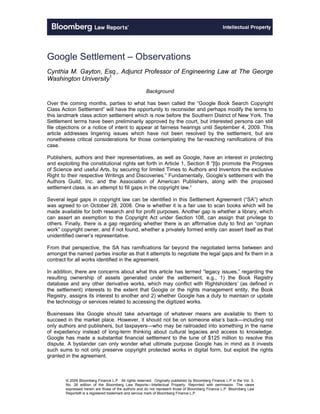 Google Settlement – Observations
Cynthia M. Gayton, Esq., Adjunct Professor of Engineering Law at The George
Washington University1
                                                       Background

Over the coming months, parties to what has been called the “Google Book Search Copyright
Class Action Settlement” will have the opportunity to reconsider and perhaps modify the terms to
this landmark class action settlement which is now before the Southern District of New York. The
Settlement terms have been preliminarily approved by the court, but interested persons can still
file objections or a notice of intent to appear at fairness hearings until September 4, 2009. This
article addresses lingering issues which have not been resolved by the settlement, but are
nonetheless critical considerations for those contemplating the far-reaching ramifications of this
case.

Publishers, authors and their representatives, as well as Google, have an interest in protecting
and exploiting the constitutional rights set forth in Article 1, Section 8 “[t]o promote the Progress
of Science and useful Arts, by securing for limited Times to Authors and Inventors the exclusive
Right to their respective Writings and Discoveries.” Fundamentally, Google’s settlement with the
Authors Guild, Inc. and the Association of American Publishers, along with the proposed
settlement class, is an attempt to fill gaps in the copyright law.2

Several legal gaps in copyright law can be identified in this Settlement Agreement (“SA”) which
was agreed to on October 28, 2008. One is whether it is a fair use to scan books which will be
made available for both research and for profit purposes. Another gap is whether a library, which
can assert an exemption to the Copyright Act under Section 108, can assign that privilege to
others. Finally, there is a gap regarding whether there is an affirmative duty to find an “orphan
work” copyright owner, and if not found, whether a privately formed entity can assert itself as that
unidentified owner’s representative.

From that perspective, the SA has ramifications far beyond the negotiated terms between and
amongst the named parties insofar as that it attempts to negotiate the legal gaps and fix them in a
contract for all works identified in the agreement.

In addition, there are concerns about what this article has termed “legacy issues,” regarding the
resulting ownership of assets generated under the settlement, e.g., 1) the Book Registry
database and any other derivative works, which may conflict with Rightsholders’ (as defined in
the settlement) interests to the extent that Google or the rights management entity, the Book
Registry, assigns its interest to another and 2) whether Google has a duty to maintain or update
the technology or services related to accessing the digitized works.

Businesses like Google should take advantage of whatever means are available to them to
succeed in the market place. However, it should not be on someone else’s back—including not
only authors and publishers, but taxpayers—who may be railroaded into something in the name
of expediency instead of long-term thinking about cultural legacies and access to knowledge.
Google has made a substantial financial settlement to the tune of $125 million to resolve this
dispute. A bystander can only wonder what ultimate purpose Google has in mind as it invests
such sums to not only preserve copyright protected works in digital form, but exploit the rights
granted in the agreement.



        © 2009 Bloomberg Finance L.P. All rights reserved. Originally published by Bloomberg Finance L.P in the Vol. 3,
        No. 26 edition of the Bloomberg Law Reports—Intellectual Property. Reprinted with permission. The views
        expressed herein are those of the authors and do not represent those of Bloomberg Finance L.P. Bloomberg Law
        Reports® is a registered trademark and service mark of Bloomberg Finance L.P.
 