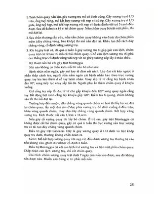 1. Trật chỏm quay nắn kín, gãy xương trụ mổ cố định vững. Gãy xương trụ ở 1/3
trên ống tuỷ rộng, mổ kết hợp xương với nẹp vít có ép. Gãy xương trụ ỏ 1/3
giữa ống tuỷ hẹp, mổ kết hợp xương với nẹp vít hoặc đinh nội tuỷ 3 cạnh đêu
được. Sau đó kiểm tra kỹ vị trí chỏm quay. Nếu chỏm quay bị trật một phân, thì
mổ đặt lại.
2. Sau chấn thương cấp cứu, nếu nắn chỏm quay không vào được do chèn phân
mềm (dây chằng vòng, bao khớp) thì mo nắn đặt lại. Khâu lại chô rách dây
chằng vòng, cố định vững xương trụ.
3. Khi bị gãy trật cũ, đã quá 6 tuần ổ gây xương trụ bị gấp góc can lệch, chỏm
quay trật cũ từ lâu thì mo cắt bỏ chỏm quay. Chỗ can lệch xương trụ thì phá
can thẳng trục cố định vững với nẹp vít có ghép xương xốp lấy ỏ mào chậu.
Kỹ thuật nắn bó vối gãy trật Monteggia
Nơi nào không có điều kiện mo thì nắn bó như sau:
Bệnh nhân nằm ngửa, gây mê hay tê đám rối nách. Lắp đai vải kéo ngược ở
phần thấp cánh tay, người nan nắm ngón cái bệnh nhân kéo theo trục xương
quay, tay kia kéo thêm ở cố tay bệnh nhân. Xoay sấp từ từ cang tay bệnh nhân
đến 90°, xong tiếp tục xoay sấp tối đa. Ngưòi phụ ấn thêm chỏm quay ở khuỷu
xuống.
Giữ cẳng tay sấp tối đa, từ từ cho gấp khuỷu đến 120° xong quay ngửa cang
tay. Bất động bột cánh cang tay khuỷu gấp 120°. Kiếm tra X quang, chỏm không
vào tốt thì mố đặt lại.
Trường hợp đến muộn, dây chẳng vòng quanh chỏm xd hoá thì lây bỏ xơ, đặt
lại chỏm quay, lấy một dải cân ỏ*dọc phía xương trụ đê dính cuống ở đầu trên,
khâu vòng quanh chỏm, thay cho dây chẳng vòng quanh chỏm. Kêt hợp vững
xương trụ. Kích thước dải cân l,3cm X ll,4cm.
Neu gãy cố xương quay thì lấy bỏ chóm. ơ trẻ em, gãy trật Monteggia cũ
không được cắt bỏ chỏm quay, gãy cũ quá 6 tuần thì đục xương sửa trục xương
trụ và tái tạo dây chang vòng quanh chỏm.
Điều trị gãy trật Galeazzi: Đây là gãy xương quay ỏ 1/3 dưới và trật khớp
quay trụ dưới, thường không chân đoán ra.
Xử trí: Mố kết hợp xương quay với nẹp vít, đầu dưới xương trụ thường tự vào
nêu không vào, ghim Kirschner cố định 6 tuần.
Điều trị Monteggia cũ với can lệch ít ỏ xương trụ và trật một phần chỏm quay:
Chấp nhận can lệch xương trụ, chỉ cắt chỏm quay.
Chú thích: chỏm xương quay trật dưới 7 ngày còn nắn vào được, sau đó không
năn được nữa. Muốn vào đúng vị trí phải mổ nắn.
251
 