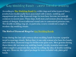 According to The Wedding Band Co, while rings and other types of fancy
jewelry have traditionally been associated with women, wedding and
engagement pieces like diamond rings for men have become increasingly
common in recent years. These days, both men and women already support a
variety of designs, from traditional round cuts to customized princess cuts.
The double wedding ring set, in particular, is now considered a staple in
modern-day wedding rituals.

The Birth of Diamond Rings for Gay Wedding Bands

It was during the late 19th century when wedding bands became a popular
trend in marriage rituals. Before that, it was only woman who have the bands;
and even then, diamond rings for brides were quite rare. Most grooms during
those times did not wear any wedding bands. Jewelry manufacturers and
sellers sought to penetrate this market by selling the idea of double wedding
ring sets. However, the typical package for men included only plain gold
bands.
 