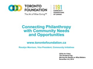 Connecting Philanthropy 
with Community Needs 
and Opportunities 
www.torontofoundation.ca 
Rosalyn Morrison, Vice President, Community Initiatives 
CEOs for Cities 
The Dividend City: 
Moving the Needle on What Matters 
November 4-6, 2014 
 