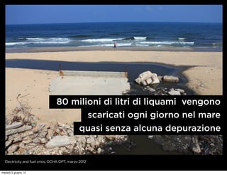 80 milioni di litri di liquami vengono
                                        scaricati ogni giorno nel mare
                                     quasi senza alcuna depurazione


  Electricity and fuel crisis, OCHA OPT, marzo 2012


martedì 5 giugno 12
 