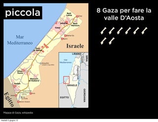 Striscia di Gaza
                                                                                            8 Gaza per fare la
    piccola Aree urbane

            Campi per rifugiati
                                                                                              valle D’Aosta
            Attraversamenti
          Chilometri




         Mar
      Mediterraneo
                                              Israele
                                                       LIBANO




                                                                                    SIRIA
                                                                         Golan
                                            mar
                                        Mediterraneo




                                                          Cisgiordania


                                               ISRAELE
                                                                             GIORDANIA



                       (inagiblie dal
 Eg




                       gennaio 2005)


                                        EGITTO
     itto




  Mappa di Gaza, wikipedia


martedì 5 giugno 12
 