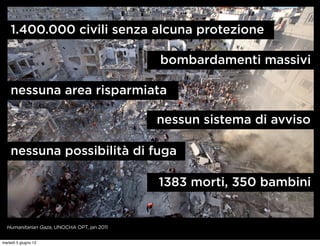 1.400.000 civili senza alcuna protezione

                                            bombardamenti massivi

    nessuna area risparmiata

                                            nessun sistema di avviso

    nessuna possibilità di fuga

                                            1383 morti, 350 bambini


  Humanitarian Gaza, UNOCHA OPT, jan 2011


martedì 5 giugno 12
 