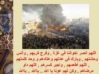 اللهم انصر إخواننا في غزة  ,  وفرج كربهم  ,  وآنس وحشتهم  ,  وبارك في عدتهم وعتادهم و وحد كلمتهم  ,  اللهم أطعمهم  ,  واجبر كسرهم  ,  اللهم داوِ مرضاهم  ,  وكن لهم عونا يا الله  ..  ياالله  ..  ياالله 