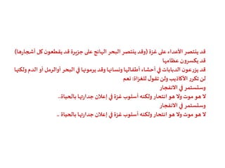 ‫غزة‬ ‫على‬ ‫األعداء‬ ‫ينتصر‬ ‫قد‬(‫أش‬‫كل‬‫ن‬‫يقطعو‬ ‫قد‬ ‫جزيرة‬ ‫على‬ ‫الهائج‬ ‫البحر‬ ‫ينتصر‬ ‫وقد‬‫ها‬‫ر‬‫جا‬)
‫عظامها‬ ‫ن‬‫و‬‫يكسر‬ ‫قد‬
‫ال‬ ‫أو‬‫أوالرمل‬‫البحر‬ ‫في‬‫يرمونها‬ ‫وقد‬‫ونسائها‬‫أطفالها‬ ‫أحشاء‬ ‫في‬‫الدبابات‬ ‫ن‬‫عو‬‫ر‬‫يز‬ ‫قد‬‫ولكنها‬‫دم‬
‫للغزاة‬ ‫ل‬‫تقو‬ ‫ولن‬‫األكاذيب‬ ‫ر‬‫تكر‬ ‫لن‬:‫نعم‬
‫االنفجار‬ ‫في‬‫وستستمر‬
‫بالحياة‬ ‫تها‬‫ر‬‫جدا‬ ‫إعالن‬ ‫في‬‫غزة‬ ‫أسلوب‬‫ولكنه‬‫انتحار‬ ‫هو‬ ‫وال‬ ‫موت‬ ‫هو‬‫ال‬..
‫االنفجار‬ ‫في‬‫وستستمر‬
‫بالحياة‬ ‫تها‬‫ر‬‫جدا‬ ‫إعالن‬ ‫في‬‫غزة‬ ‫أسلوب‬‫ولكنه‬‫انتحار‬ ‫هو‬ ‫وال‬ ‫موت‬ ‫هو‬‫ال‬..
 