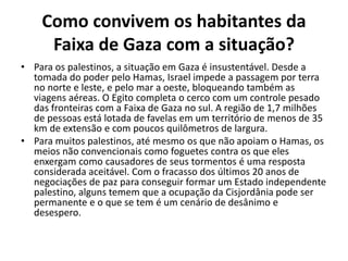 Como convivem os habitantes da
Faixa de Gaza com a situação?
• Para os palestinos, a situação em Gaza é insustentável. Desde a
tomada do poder pelo Hamas, Israel impede a passagem por terra
no norte e leste, e pelo mar a oeste, bloqueando também as
viagens aéreas. O Egito completa o cerco com um controle pesado
das fronteiras com a Faixa de Gaza no sul. A região de 1,7 milhões
de pessoas está lotada de favelas em um território de menos de 35
km de extensão e com poucos quilômetros de largura.
• Para muitos palestinos, até mesmo os que não apoiam o Hamas, os
meios não convencionais como foguetes contra os que eles
enxergam como causadores de seus tormentos é uma resposta
considerada aceitável. Com o fracasso dos últimos 20 anos de
negociações de paz para conseguir formar um Estado independente
palestino, alguns temem que a ocupação da Cisjordânia pode ser
permanente e o que se tem é um cenário de desânimo e
desespero.
 