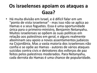 Os israelenses apoiam os ataques a
Gaza?
• Há muita divisão em Israel, e é difícil falar em um
"ponto de vista israelense" - mas isso não se aplica ao
Hamas e a seus foguetes. Essa é uma oportunidade
única para o primeiro-ministro, Benjamin Netanyahu.
Muitos israelenses se opõem às suas políticas em
relação aos palestinos em geral, e alguns realmente
abominam seu apoio a novos assentamentos judaicos
na Cisjordânia. Mas a vasta maioria dos israelenses não
confia e se opõe ao Hamas - autores de vários ataques
suicidas contra civis e detratores dos esforços de paz
feitos pelos palestinos moderados. Para Netanyahu,
cada derrota do Hamas é uma chance de popularidade.
 