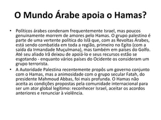O Mundo Árabe apoia o Hamas?
• Políticos árabes condenam frequentemente Israel, mas poucos
genuinamente morrem de amores pelo Hamas. O grupo palestino é
parte de uma vertente política do Islã que, com as Revoltas Árabes,
está sendo combatida em toda a região, primeiro no Egito (com a
saída da Irmandade Muçulmana), mas também em países do Golfo.
Até seu aliado Irã deixou de apoiá-lo e seus recursos estão se
esgotando - enquanto vários países do Ocidente os consideram um
grupo terrorista.
• A Autoridade Palestina recentemente propôs um governo conjunto
com o Hamas, mas a animosidade com o grupo secular Fatah, do
presidente Mahmoud Abbas, foi mais profunda. O Hamas não
aceita as condições propostas pela comunidade internacional para
ser um ator global legítimo: reconhecer Israel, aceitar os acordos
anteriores e renunciar à violência.
 