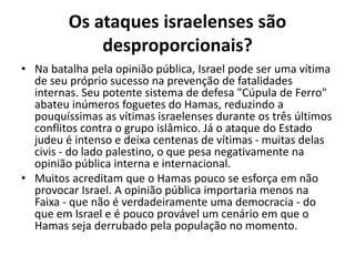 Os ataques israelenses são
desproporcionais?
• Na batalha pela opinião pública, Israel pode ser uma vítima
de seu próprio sucesso na prevenção de fatalidades
internas. Seu potente sistema de defesa "Cúpula de Ferro"
abateu inúmeros foguetes do Hamas, reduzindo a
pouquíssimas as vítimas israelenses durante os três últimos
conflitos contra o grupo islâmico. Já o ataque do Estado
judeu é intenso e deixa centenas de vítimas - muitas delas
civis - do lado palestino, o que pesa negativamente na
opinião pública interna e internacional.
• Muitos acreditam que o Hamas pouco se esforça em não
provocar Israel. A opinião pública importaria menos na
Faixa - que não é verdadeiramente uma democracia - do
que em Israel e é pouco provável um cenário em que o
Hamas seja derrubado pela população no momento.
 