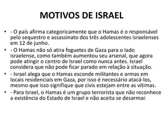 MOTIVOS DE ISRAEL
• - O país afirma categoricamente que o Hamas é o responsável
pelo sequestro e assassinato dos três adolescentes israelenses
em 12 de junho.
• - O Hamas não só atira foguetes de Gaza para o lado
israelense, como também aumentou seu arsenal, que agora
pode atingir o centro de Israel como nunca antes. Israel
considera que não pode ficar parado em relação à situação.
• - Israel alega que o Hamas esconde militantes e armas em
locais residenciais em Gaza, por isso é necessário atacá-los,
mesmo que isso signifique que civis estejam entre as vítimas.
• - Para Israel, o Hamas é um grupo terrorista que não reconhece
a existência do Estado de Israel e não aceita se desarmar.
 
