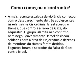 Como começou o confronto?
• A mais recente escalada de violência começou
com o desaparecimento de três adolescentes
israelenses na Cisjordânia. Israel acusou o
Hamas, que controla a Faixa de Gaza, do
sequestro. O grupo islamita não confirmou
nem negou envolvimento. Israel deslocou
soldados para a área da Cisjordânia e dezenas
de membros do Hamas foram detidos.
Foguetes foram disparados da Faixa de Gaza
contra Israel.
 
