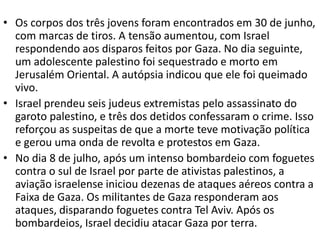 • Os corpos dos três jovens foram encontrados em 30 de junho,
com marcas de tiros. A tensão aumentou, com Israel
respondendo aos disparos feitos por Gaza. No dia seguinte,
um adolescente palestino foi sequestrado e morto em
Jerusalém Oriental. A autópsia indicou que ele foi queimado
vivo.
• Israel prendeu seis judeus extremistas pelo assassinato do
garoto palestino, e três dos detidos confessaram o crime. Isso
reforçou as suspeitas de que a morte teve motivação política
e gerou uma onda de revolta e protestos em Gaza.
• No dia 8 de julho, após um intenso bombardeio com foguetes
contra o sul de Israel por parte de ativistas palestinos, a
aviação israelense iniciou dezenas de ataques aéreos contra a
Faixa de Gaza. Os militantes de Gaza responderam aos
ataques, disparando foguetes contra Tel Aviv. Após os
bombardeios, Israel decidiu atacar Gaza por terra.
 