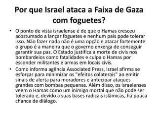 Por que Israel ataca a Faixa de Gaza
com foguetes?
• O ponto de vista israelense é de que o Hamas cresceu
acostumado a lançar foguetes e nenhum país pode tolerar
isso. Não fazer nada não é uma opção e atacar fortemente
o grupo é a maneira que o governo enxerga de conseguir
garantir sua paz. O Estado justifica a morte de civis nos
bombardeios como fatalidades e culpa o Hamas por
esconder militantes e armas em locais civis.
• Como informa agência Associated Press, Israel afirma se
esforçar para minimizar os "efeitos colaterais" ao emitir
sinais de alerta para moradores e antecipar ataques
grandes com bombas pequenas. Além disso, os israelenses
veem o Hamas como um inimigo mortal que não pode ser
tolerado e, devido a suas bases radicais islâmicas, há pouca
chance de diálogo.
 
