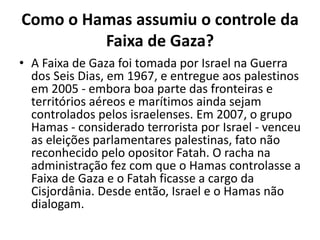 Como o Hamas assumiu o controle da
Faixa de Gaza?
• A Faixa de Gaza foi tomada por Israel na Guerra
dos Seis Dias, em 1967, e entregue aos palestinos
em 2005 - embora boa parte das fronteiras e
territórios aéreos e marítimos ainda sejam
controlados pelos israelenses. Em 2007, o grupo
Hamas - considerado terrorista por Israel - venceu
as eleições parlamentares palestinas, fato não
reconhecido pelo opositor Fatah. O racha na
administração fez com que o Hamas controlasse a
Faixa de Gaza e o Fatah ficasse a cargo da
Cisjordânia. Desde então, Israel e o Hamas não
dialogam.
 