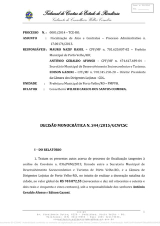 Tribunal de Contas do Estado de Rondônia
Gabinete do Conselheiro Wilber Coimbra
III-XV
Av. Presidente Dutra, 4229 – Pedrinhas. Porto Velho – RO.
Telefones: (69) 3211-9050 – Fax: (69) 3211-9034.
conselheiro.wilbercoimbra@tce.ro.gov.br
Proc. n. 001/2014
Fls. ___________
1
PROCESSO N. : 0001/2014 – TCE-RO.
ASSUNTO : Fiscalização de Atos e Contratos – Processo Administrativo n.
17.00176/2013.
RESPONSÁVEIS : MAURO NAZIF RASUL – CPF/MF n. 701.620.007-82 – Prefeito
Municipal de Porto Velho/RO;
ANTÔNIO GERALDO AFONSO – CPF/MF n. 474.617.489-04 –
Secretário Municipal de Desenvolvimento Socioeconômico e Turismo;
EDISON GAZONI – CPF/MF n. 970.345.258-20 – Diretor Presidente
da Câmara dos Dirigentes Lojistas –CDL.
UNIDADE : Prefeitura Municipal de Porto Velho/RO – PMPVH.
RELATOR : Conselheiro WILBER CARLOS DOS SANTOS COIMBRA.
DECISÃO MONOCRÁTICA N. 344/2015/GCWCSC
I – DO RELATÓRIO
1. Tratam os presentes autos acerca de processo de fiscalização tangentes à
análise do Convênio n. 036/PGM/2013, firmado entre a Secretaria Municipal de
Desenvolvimento Socioeconômico e Turismo de Porto Velho-RO., e a Câmara de
Dirigentes Lojistas de Porto Velho-RO., no intuito de realizar a decoração natalina da
cidade, no valor global de R$ 910.872,55 (novecentos e dez mil oitocentos e setenta e
dois reais e cinquenta e cinco centavos), sob a responsabilidade dos senhores Antônio
Geraldo Afonso e Edison Gazoni.
Documento digitalizado em 16/11/2015 09:39.
Documento ID=233442 Autenticidade conferida no momento da digitalização por Luana Neves Cordeiro Cavalcanti. Autenticação: 8ef433c97d0d4e4f188ca955c0d34030
 