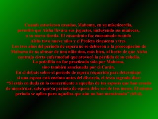 Cuando estuvieron casados, Mahoma, en su misericordia,  permitió que Aisha llevara sus juguetes, incluyendo sus muñecas,  a su nueva tienda. El casamiento fue consumado cuando  Aisha tuvo nueve años y el Profeta cincuenta y tres.  Los tres años del período de espera no se debieron a la preocupación de Mahoma de no abusar de una niña sino, más bien, al hecho de que Aisha contrajo cierta enfermedad que provocó la pérdida de su cabello. La pedofilia no fue practicada sólo por Mahoma,  sino también sancionada por el Corán.  En el debate sobre el período de espera requerido para determinar  si una esposa está encinta antes del divorcio, el texto sagrado dice: “ Si estás en duda en lo concerniente a aquellas de tus esposas que han cesado de menstruar, sabe que su período de espera debe ser de tres meses. El mismo período se aplica para aquellas que aún no han menstruado” (65:4). 