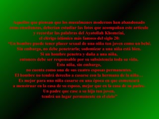 Aquellos que piensan que los musulmanes modernos han abandonado  estas enseñanzas, deberían estudiar las fotos que acompañan este artículo  y recordar las palabras del Ayatollah Khomeini,  el clérigo islámico más famoso del siglo 20: “ Un hombre puede tener placer sexual de una niña tan joven como un bebé. Sin embargo, no debe penetrarla; sodomizar a una niña está bien.  Si un hombre penetra y daña a una niña,  entonces debe ser responsable por su subsistencia toda su vida.  Esta niña, sin embargo,  no cuenta como una de sus cuatro esposas permanentes.  El hombre no tendrá derecho a casarse con la hermana de la niña…  Es mejor para una niña casarse en una época en que comenzará  a menstruar en la casa de su esposo, mejor que en la casa de su padre.  Un padre que case a su hija tan joven,  tendrá un lugar permanente en el cielo” 
