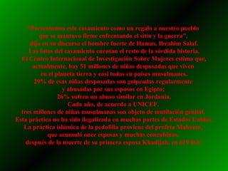 “ Presentamos este casamiento como un regalo a nuestro pueblo  que se mantuvo firme enfrentando el sitio y la guerra”,  dijo en su discurso el hombre fuerte de Hamas, Ibrahim Salaf. Las fotos del casamiento cuentan el resto de la sórdida historia. El Centro Internacional de Investigación Sobre Mujeres estima que, actualmente, hay 51 millones de niñas desposadas que viven  en el planeta tierra y casi todas en países musulmanes. 29% de esas niñas desposadas son golpeadas regularmente  y abusadas por sus esposos en Egipto;  26% sufren un abuso similar en Jordania. Cada año, de acuerdo a UNICEF,  tres millones de niñas musulmanas son objeto de mutilación genital.  Esta práctica no ha sido ilegalizada en muchas partes de Estados Unidos. La práctica islámica de la pedofilia proviene del profeta Mahoma,  que acumuló once esposas y muchas concubinas,  después de la muerte de su primera esposa Khadijah, en 619 D.E. 