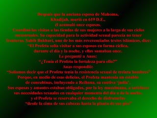 Después que la anciana esposa de Mahoma,  Khadijah, murió en 619 D.E.,  él acumuló once esposas.  Coordinó las visitas a las tiendas de sus mujeres a lo largo de sus ciclos menstruales. Su capacidad para la actividad sexual parecía no tener fronteras. Sahih Bukhari, uno de los más reverenciados textos islámicos, dice: “El Profeta solía visitar a sus esposas en forma cíclica,  durante el día y la noche, y ellas sumaban once.  Le pregunté a Anas:  “ ¿Tenía el Profeta la fortaleza para ello?”  Anas respondió:  “ Solíamos decir que el Profeta tenía la resistencia sexual de treinta hombres” Porque, en medio de esas delicias, el Profeta mantenía un establo  de concubinas, incluyendo a Reihana, su cautiva ‘judía’.  Sus esposas y amantes estaban obligadas, por la ley musulmana, a satisfacer sus necesidades sexuales en cualquier momento del día o de la noche,  y el Profeta se reservaba el derecho de disfrutarlas  “ desde la cima de sus cabezas hasta la planta de sus pies” 