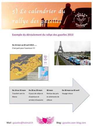  

5) Le calendrier du
rallye des gazelles
	
  
	
  

Exemple	
  du	
  déroulement	
  du	
  rallye	
  des	
  gazelles	
  2013	
  
	
  
	
  
Du	
  16	
  mars	
  au	
  02	
  avril	
  2013	
  ……	
  
C’est	
  parti	
  pour	
  l’aventure	
  !!!! 	
  
	
  
	
  
	
  
	
  
	
  
	
  
	
  
	
  
	
  
	
  
	
  
	
  
Du	
  16	
  au	
  19	
  mars	
  

Du	
  20	
  au	
  29	
  mars	
  

	
  	
  	
  30	
  mars	
  

Transfert	
  vers	
  le	
  

9	
  jours	
  de	
  rallye	
  et	
  

	
  	
  	
  Remise	
  des	
  prix	
  

Maroc	
  	
  

	
  

d’aventure	
  et	
   	
  

	
  	
  	
  et	
  cérémonie	
  de	
  

	
  

	
  

arrivée	
  à	
  Essaouira	
   	
  	
  	
  clôture	
  

	
  

	
  

Du	
  30	
  mars	
  au	
  02	
  avril	
  
Voyage	
  retour	
  

	
  
Mail	
  :	
  gazailes@hotmail.fr	
   	
  

	
  

	
  

	
  

	
  

Blog	
  :	
  gazailes.over-­‐blog.com	
  

 
