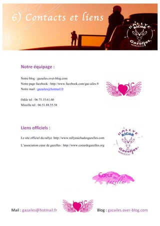 6) Contacts et liens

	
  
Notre	
  équipage	
  :	
  
Notre blog : gazailes.over-blog.com
Notre page facebook : http://www.facebook.com/gaz.ailes.9
Notre mail : gazailes@hotmail.fr
Odile tel : 06.75.15.61.60
Mireille tel : 06.51.88.55.58

Liens	
  officiels	
  :	
  
Le site officiel du rallye :http://www.rallyeaichadesgazelles.com
L’association cœur de gazelles : http://www.coeurdegazelles.org

	
  
Mail	
  :	
  gazailes@hotmail.fr	
   	
  

	
  

	
  

	
  

	
  

Blog	
  :	
  gazailes.over-­‐blog.com	
  

 