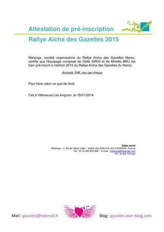 Attestation de pré-inscription
Rallye Aïcha des Gazelles 2015
Maïenga, société organisatrice du Rallye Aïcha des Gazelles Maroc,
certifie que l'équipage composé de Odile SIRIO et de Mireille BRU est
bien pré-inscrit  à  l’édition  2015 du Rallye Aïcha des Gazelles du Maroc.
Acompte 700€,  reçu par chèque

Pour faire valoir ce que de droit.
Fait à Villeneuve Les Avignon, le 16/01/2014

Siège social
Maïenga – 2, Bd de l'Abbé Valla – 30400 VILLENEUVE LEZ AVIGNON - France
Tel : 00 33 490 900 666 - E-mail : maienga@maienga.com
RC : B 408 705 622

	
  
Mail	
  :	
  gazailes@hotmail.fr	
   	
  

	
  

	
  

	
  

	
  

Blog	
  :	
  gazailes.over-­‐blog.com	
  

 