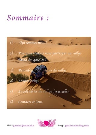 Sommaire :
1)
2)

Qui sommes nous ?
Pourquoi voulons nous participer au rallye
Aïcha des gazelles ?

3)

Retombées médiatiques du rallye.

4)

Le sponsoring.

5)

Le calendrier du rallye des gazelles.

6)

Contacts et liens.

	
  
Mail	
  :	
  gazailes@hotmail.fr	
   	
  

	
  

	
  

	
  

	
  

Blog	
  :	
  gazailes.over-­‐blog.com	
  

 