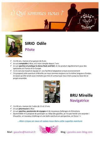 1) Qui sommes nous ?
	
  

SIRIO	
  	
  Odile	
  

	
  	
  	
  	
  	
  	
  	
  	
  	
  	
  	
  	
  	
  	
  	
  	
  	
  	
  	
  	
  	
  	
  	
  	
  	
  	
  	
  	
  	
  	
  	
  	
  	
  	
  	
  	
  	
  	
  	
  

Pilote	
  
! J’ai	
  44	
  ans,	
  maman	
  d’un	
  garçon	
  de	
  8	
  ans	
  
! Je	
  suis	
  comptable	
  à	
  Nice,	
  et	
  à	
  mon	
  compte	
  depuis	
  7	
  ans	
  	
  
! Je	
  suis	
  sportive	
  et	
  pratique	
  la	
  danse	
  Rock	
  and	
  Roll,	
  et	
  me	
  produit	
  régulièrement	
  pour	
  des	
  
spectacles	
  en	
  France	
  et	
  En	
  Europe	
  
! J’ai	
  le	
  sens	
  du	
  travail	
  en	
  équipe	
  et	
  	
  une	
  facilité	
  d’adaptation	
  à	
  tout	
  environnement	
  
! J’ai	
  proposé	
  cette	
  aventure	
  à	
  Mireille	
  car	
  nous	
  sommes	
  toujours	
  sur	
  la	
  même	
  longueur	
  d’ondes.	
  
Je	
  savais	
  qu’elle	
  serait	
  aussi	
  motivée	
  que	
  moi	
  et	
  surtout	
  que	
  nous	
  irions	
  jusqu’au	
  bout	
  de	
  ce	
  
projet	
  ensemble.	
  

BRU	
  Mireille	
  
Navigatrice	
  
! J’ai	
  44	
  ans,	
  maman	
  de	
  2	
  ados	
  de	
  11	
  et	
  13	
  ans	
  
! Je	
  suis	
  pharmacien	
  à	
  Nice	
  
! Je	
  suis	
  sportive,	
  passionnée	
  de	
  voyages	
  et	
  de	
  nouveaux	
  challenges	
  et	
  d'émotions	
  	
  
! Quand	
  Odile	
  m’a	
  proposé	
  de	
  participer	
  au	
  rallye	
  des	
  gazelles,	
  je	
  n’ai	
  pas	
  hésité	
  une	
  seconde	
  !	
  
Chouette,	
  un	
  nouveau	
  challenge	
  et	
  une	
  belle	
  aventure	
  en	
  perspective,	
  on	
  fonce	
  !	
  »	
  	
  

...Alors	
  croyez	
  en	
  nous	
  et	
  suivez	
  nous	
  dans	
  cette	
  superbe	
  aventure	
  

	
  
Mail	
  :	
  gazailes@hotmail.fr	
   	
  

	
  

	
  

	
  

	
  

Blog	
  :	
  gazailes.over-­‐blog.com	
  

 