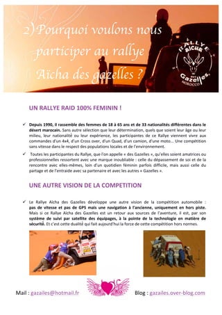 2) Pourquoi voulons nous
participer au rallye
Aïcha des gazelles ?
UN	
  RALLYE	
  RAID	
  100%	
  FEMININ	
  !	
  	
  
	
  
! Depuis	
  1990,	
  il	
  rassemble	
  des	
  femmes	
  de	
  18	
  à	
  65	
  ans	
  et	
  de	
  33	
  nationalités	
  différentes	
  dans	
  le	
  
désert	
  marocain.	
  Sans	
   autre	
   sélection	
   que	
   leur	
   détermination,	
   quels	
   que	
   soient	
   leur	
   âge	
   ou	
   leur	
  
milieu,	
   leur	
   nationalité́	
   ou	
   leur	
   expérience,	
   les	
   participantes	
   de	
   ce	
   Rallye	
   viennent	
   vivre	
   aux	
  
commandes	
  d'un	
  4x4,	
  d’un	
  Cross	
  over,	
  d'un	
  Quad,	
  d'un	
  camion,	
  d'une	
  moto...	
  Une	
  compétition	
  
sans	
  vitesse	
  dans	
  le	
  respect	
  des	
  populations	
  locales	
  et	
  de	
  l'environnement.	
  
! 	
  Toutes	
  les	
  participantes	
  du	
  Rallye,	
  que	
  l'on	
  appelle	
  «	
  des	
  Gazelles	
  »,	
  qu’elles	
  soient	
  amatrices	
  ou	
  
professionnelles	
  ressortent	
  avec	
  une	
  marque	
  inoubliable	
  :	
  celle	
  du	
  dépassement	
  de	
  soi	
  et	
  de	
  la	
  
rencontre	
   avec	
   elles-­‐mêmes,	
   loin	
   d’un	
   quotidien	
   féminin	
   parfois	
   difficile,	
   mais	
   aussi	
   celle	
   du	
  
partage	
  et	
  de	
  l’entraide	
  avec	
  sa	
  partenaire	
  et	
  avec	
  les	
  autres	
  «	
  Gazelles	
  ».	
  	
  
	
  

UNE	
  AUTRE	
  VISION	
  DE	
  LA	
  COMPETITION	
  	
  
	
  
! Le	
   Rallye	
   Aïcha	
   des	
   Gazelles	
   développe	
   une	
   autre	
   vision	
   de	
   la	
   compétition	
   automobile	
   :	
  	
  
pas	
   de	
   vitesse	
   et	
   pas	
   de	
   GPS	
   mais	
   une	
   navigation	
   à	
   l'ancienne,	
   uniquement	
   en	
   hors	
   piste.	
  	
  
Mais	
   si	
   ce	
   Rallye	
   Aïcha	
   des	
   Gazelles	
   est	
   un	
   retour	
   aux	
   sources	
   de	
   l’aventure,	
   il	
   est,	
   par	
   son	
  
système	
   de	
   suivi	
   par	
   satellite	
   des	
   équipages,	
   à	
   la	
   pointe	
   de	
   la	
   technologie	
   en	
   matière	
   de	
  
sécurité́.	
  Et	
  c’est	
  cette	
  dualité́	
  qui	
  fait	
  aujourd’hui	
  la	
  force	
  de	
  cette	
  compétition	
  hors	
  normes.	
  	
  

	
  
	
  
	
  
	
  
	
  
	
  
Mail	
  :	
  gazailes@hotmail.fr	
   	
  

	
  

	
  

	
  

	
  

Blog	
  :	
  gazailes.over-­‐blog.com	
  

 
