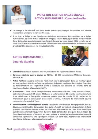 
	
  
PARCE	
  QUE	
  C’EST	
  UN	
  RALLYE	
  ENGAGE	
  	
  
ACTION	
  HUMANITAIRE	
  :	
  Cœur	
  de	
  Gazelles	
  	
  
	
  
	
  
! Le	
   partage	
   et	
   la	
   solidarité́	
   sont	
   deux	
   vraies	
   valeurs	
   que	
   partagent	
   les	
   Gazelles.	
   Ces	
   valeurs	
  
représentent	
  un	
  moteur	
  et	
  non	
  une	
  fin	
  en	
  soi.	
  
! A	
   ce	
   titre,	
   le	
   Rallye	
   et	
   ses	
   Gazelles	
   ne	
   souhaitent	
   aucunement	
   être	
   qualifiées	
   de	
   «	
   Rallye	
  
humanitaire	
  ».	
  Le	
  Rallye	
  met	
  sa	
  force	
  et	
  son	
  image	
  au	
  service	
  de	
  tous	
  par	
  le	
  biais	
  de	
  l'association	
  
Cœur	
  de	
  Gazelles,	
  association	
  reconnue	
  d'Intérêt	
  General	
  qui	
  existe	
  depuis	
  2001.	
  Le	
  rallye	
  est	
  un	
  
rallye	
  utile.	
  Cœur	
  de	
  Gazelles	
  travaille	
  en	
  collaboration	
  avec	
  le	
  Gouvernement	
  Marocain	
  sur	
  des	
  
projets	
  dont	
  les	
  besoins	
  ont	
  été́	
  évalués	
  et	
  calculés.	
  
	
  

ACTION	
  HUMANITAIRE	
  :	
  
Cœur	
  de	
  Gazelles	
  	
  
	
  
	
  

! Le	
  médical	
  avec	
  l'accès	
  aux	
  soins	
  pour	
  les	
  populations	
  des	
  régions	
  reculées	
  du	
  Maroc.	
  	
  
! Caravane	
   médicale	
   avec	
   le	
   soutien	
   de	
   TOTAL	
   :	
   20	
   000	
   consultations	
   (Médecine	
   Générale,	
  
Pédiatrie,	
  etc.	
  ….	
  
! Aide	
   à	
   l’enfance	
   :	
  avec	
  le	
  soutien	
  de	
  l'orphelinat	
  pour	
  la	
  construction	
  d'une	
  vie	
  meilleure	
  pour	
  
les	
  plus	
  fragilises,	
  aider	
  les	
  enfants	
  à	
  grandir	
  dans	
  de	
  bonnes	
  conditions,	
  Participation	
  financière	
  
au	
   fonctionnement	
   de	
   l'orphelinat	
   Darna	
   à	
   Essaouira	
   qui	
   accueille	
   58	
   enfants	
   dont	
   22	
  
nourrissons.	
  Soutien	
  à	
  l'association	
  BAYTI.	
  
! Scolarisation	
   :	
   lutte	
   contre	
   l'analphabétisme,	
   construction	
   d'écoles,	
   Ecole	
   nomade	
   d'Ibeyd:	
  
opérationnelle	
  depuis	
  le	
  15	
  janvier	
  2010	
  pour	
  la	
  scolarisation	
  de	
  25	
  enfants,	
  construction	
  d'une	
  
école	
   (Madrassa)	
   à	
   Tamsguidat	
   (ouverture	
   prévue	
   pour	
   la	
   rentrée	
   2010),	
   recherche	
   de	
  
financement	
   pour	
   la	
   construction	
   d'une	
   école	
   à	
   Tafrout,	
   recherche	
   de	
   financement	
   pour	
   la	
  
construction	
  d'une	
  école	
  à	
  Taqat.	
  
! 	
  Environnement	
  –	
  Développement	
  durable	
  :	
  actions	
  de	
  sensibilisation	
  de	
  la	
  population,	
  aide	
  au	
  
Développement	
  Durable.	
  Construction	
  d'un	
  puits	
  à	
  Nejjakh	
  permettant	
  à	
  la	
  population	
  de	
  faire	
  
quelques	
   centaines	
   de	
   mètres	
   au	
   lieu	
   de	
   4kms	
   pour	
   aller	
   chercher	
   de	
   l'eau.	
   Puits	
   financé	
   par	
  
Suez	
  Environnement	
  et	
  inauguré	
  lors	
  du	
  Rallye	
  2010.	
  Construction	
  d'un	
  puits	
  dans	
  la	
  région	
  de	
  
Foum	
   Zguid	
   qui	
   permet	
   d'alimenter	
   en	
   eau	
   «	
   potable	
   »	
   toutes	
   les	
   familles	
   nomades	
   jusque	
   là	
  
contraintes	
  à	
  parcourir	
  2	
  kms	
  à	
  pied	
  pour	
  accéder	
  à	
  un	
  point	
  d'eau.	
  Recherche	
  de	
  financement	
  
pour	
  l'achat	
  de	
  lampes	
  solaires	
  pour	
  les	
  nomades.	
  	
  

	
  
Mail	
  :	
  gazailes@hotmail.fr	
   	
  

	
  

	
  

	
  

	
  

Blog	
  :	
  gazailes.over-­‐blog.com	
  

 