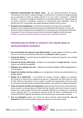  
	
  
	
  
! Réinsertion	
   professionnelle	
   des	
   femmes	
   seules	
   :	
   par	
   une	
   activité́	
   génératrice	
   de	
   revenus.	
  
Construction	
  d'une	
  maison	
  «	
  atelier	
  de	
  tissage	
  »	
  et	
  achat	
  de	
  fils.	
  25	
  femmes	
  du	
  village	
  de	
  Boudib	
  
ont	
   pu	
   apprendre	
   le	
   métier	
   du	
   tissage	
   artisanal	
   et	
   en	
   vivre,	
   aide	
   à	
   l'association	
   «	
   Solidarité́	
  
Féminine	
  »	
  :	
  10	
  femmes	
  réintégrées	
  socialement	
  et	
  professionnellement	
  par	
  l'apprentissage	
  de	
  
la	
   cuisine	
   marocaine	
   à	
   Casablanca,	
   recherche	
   de	
   financement	
   pour	
   l'opération	
   "Sortir	
   les	
  
femmes	
  de	
  la	
  rue"	
  à	
  Ouarzazate,	
  par	
  l'apprentissage	
  de	
  la	
  poterie	
  et	
  de	
  la	
  cuisine.	
  	
  
! Assistance	
  à	
  la	
  vie	
  quotidienne	
  :	
  par	
  des	
  dons	
  de	
  vêtements,	
  de	
  chaussures,	
  de	
  produits	
  
d'hygiène.	
  Grâce	
  à	
  la	
  générosité́	
  des	
  participantes	
  du	
  Rallye	
  Aïcha	
  des	
  Gazelles,	
  15	
  tonnes	
  de	
  
dons	
  ont	
  pu	
  être	
  acheminées	
  pour	
  les	
  populations	
  les	
  plus	
  démunies,	
  distribution	
  de	
  vêtements	
  
chauds	
  pour	
  l'hiver,	
  de	
  chaussures	
  pour	
  enfants,	
  de	
  produits	
  d'hygiène	
  et	
  enfin	
  de	
  jouets.	
  	
  
En	
  2010,	
  L'association	
  Cœur	
  de	
  Gazelles	
  est	
  soutenue	
  par	
  le	
  Ministère	
  Marocain.	
  	
  
	
  
	
  
	
  

PREMIER	
  RALLYE	
  DONT	
  LE	
  CONCEPT	
  EST	
  ANCRE	
  DANS	
  LE	
  
DEVELOPPEMENT	
  DURABLE	
  
	
  

! Une	
  consommation	
  de	
  carburant	
  la	
  plus	
  faible	
  possible.	
  L’équipe	
   gagnante	
   est	
   celle	
   qui	
   atteint	
  
le	
  but	
  en	
  un	
  minimum	
  de	
  kilomètres	
  Utilisation	
  d’un	
  carburant	
  «	
  vert	
  »	
  bio	
  gazole	
  	
  
! Gestion	
  des	
  déchets	
  :	
   la	
   gestion	
   de	
   tous	
   les	
   déchets	
   de	
   la	
   caravane	
   est	
   organisée.	
   Aucun	
   déchet	
  
n’est	
  laissé	
  par	
  le	
  rallye	
  
! Economie	
   de	
   denrées	
   alimentaires	
   :	
  incitation	
  à	
  ne	
  pas	
  gaspiller	
  et	
  respect	
   de	
   l’eau	
   :	
  douches	
  
courtes,	
  eau	
  minérale	
  non	
  gaspillée	
  	
  
! Réduction	
   de	
   la	
   pollution	
   des	
   eaux	
   :	
  utilisation	
  de	
  produits	
  d’hygiène	
  100%	
  biodégradables	
  et	
  
sans	
  phosphates	
  	
  
! Respect	
  des	
  hommes	
  et	
  de	
  leur	
  culture	
  par	
   un	
   comportement,	
   des	
   tenues	
   vestimentaires	
   et	
   un	
  
langage	
  adaptes	
  	
  
! Respect	
   de	
   la	
   biodiversité́	
   :	
   il	
   est	
   interdit	
   de	
   ramasser	
   animaux,	
   végétaux	
   ou	
   minéraux.	
  	
  
Afin	
  d’assurer	
  le	
  respect	
  de	
  ces	
  conditions	
  de	
  parcours,	
  l’organisation	
  du	
  rallye	
  calcule	
  les	
  rejets	
  
de	
  CO2,	
  étudie	
  les	
  alternatives	
  et	
  met	
  en	
  place	
  un	
  système	
  de	
  compensation.	
  Ainsi	
  une	
  charte	
  
Eco	
  citoyenne	
  à 	
  laquelle	
  chaque	
  participante	
  doit	
  adhérer	
  a	
  été	
  créée	
  pour	
  le	
  Rallye	
  des	
  Gazelles.	
  	
  
! Toutes	
  les	
  émissions	
  de	
  CO2	
  sont	
  compensées	
  auprès	
  de	
  l’association	
  de	
  Yann	
  Arthus	
  Bertrand	
  :	
  
Action	
   carbone.	
   La	
   compensation	
   du	
   Rallye	
   Aïcha	
   des	
   Gazelles	
   permet	
   de	
   financer	
   le	
   projet	
   «	
  
Charbon	
  vert	
  »	
  dans	
  la	
  région	
  de	
  Saint	
  Louis	
  au	
  Sénégal.	
  Fabriquer	
  du	
  «	
  charbon	
  vert	
  »	
  à	
  partir	
  de	
  
résidus	
   agricoles	
   grâce	
   à	
   un	
   procèdé	
   de	
   pyrolyse	
   permet	
   de	
   limiter	
   la	
   déforestation	
   et	
   les	
  
émissions	
  de	
  CO2	
  et	
  engendre	
  des	
  bénéfices	
  environnementaux,	
  économiques	
  et	
  sociaux.	
  	
  
! Tous	
   les	
   participants	
   signent	
   une	
   charte	
   de	
   bonne	
   conduite	
   environnementale,	
   tous	
   les	
  
documents	
  produits	
  avant,	
  pendant	
  et	
  après	
  sont	
  imprimes	
  sur	
  du	
  papier	
  recyclé.	
  

	
  
Mail	
  :	
  gazailes@hotmail.fr	
   	
  

	
  

	
  

	
  

	
  

Blog	
  :	
  gazailes.over-­‐blog.com	
  

 