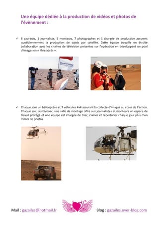  
Une	
  équipe	
  dédiée	
  à	
  la	
  production	
  de	
  vidéos	
  et	
  photos	
  de	
  
l’évènement	
  :	
  	
  
	
  
!

8	
   cadreurs,	
   1	
   journaliste,	
   5	
   monteurs,	
   7	
   photographes	
   et	
   1	
   chargée	
   de	
   production	
   assurent	
  
quotidiennement	
   la	
   production	
   de	
   sujets	
   par	
   satellite.	
   Cette	
   équipe	
   travaille	
   en	
   étroite	
  
collaboration	
   avec	
   les	
   chaînes	
   de	
   télévision	
   présentes	
   sur	
   l’opération	
   en	
   développant	
   un	
   pool	
  
d’images	
  en	
  «	
  libre	
  accès	
  ».	
  	
  

!

Chaque	
  jour	
  un	
  hélicoptère	
  et	
  7	
  véhicules	
  4x4	
  assurant	
  la	
  collecte	
  d’images	
  au	
  cœur	
  de	
  l’action.	
  
Chaque	
  soir,	
  au	
  bivouac,	
  une	
  salle	
  de	
  montage	
  offre	
  aux	
  journalistes	
  et	
  monteurs	
  un	
  espace	
  de	
  
travail	
  protègé	
  et	
  une	
  équipe	
  est	
  chargée	
  de	
  trier,	
  classer	
  et	
  répertorier	
  chaque	
  jour	
  plus	
  d’un	
  
millier	
  de	
  photos.	
  	
  

	
  
	
  
	
  
	
  
	
  
	
  
	
  

	
  

	
  
Mail	
  :	
  gazailes@hotmail.fr	
   	
  

	
  

	
  

	
  

	
  

Blog	
  :	
  gazailes.over-­‐blog.com	
  

 