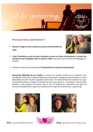 4) Le sponsoring.
	
  
	
  
Pourquoi	
  nous	
  sponsoriser	
  ?	
  
	
  
! Associer	
  l’image	
  de	
  votre	
  société	
  aux	
  valeurs	
  fondamentales	
  du	
  	
  
rallye	
  
	
  
! 	
  Créez	
  l’émulation	
  au	
  sein	
  de	
  votre	
  entreprise	
  et	
  avec	
  vos	
  clients	
  et	
  partenaires,	
  à	
  travers	
  des	
  
rencontres	
  avec	
  l’équipage	
  avant	
  et	
  après	
  le	
  rallye	
   ainsi	
   que	
   le	
   suivi	
   en	
   direct	
   de	
   l’équipage	
   sur	
  
internet	
  
	
  
! utilisez	
  au	
  travers	
  de	
  ce	
  projet	
  sportif	
  le	
  potentiel	
  de	
  cet	
  outil	
  de	
  communication	
  
	
  
!

Sponsoring	
   déductible	
   de	
   vos	
   impôts.	
   En	
   France,	
   les	
   sommes	
   versées	
   par	
   les	
   sponsors	
   sont	
  
considérées	
  comme	
  des	
  «	
  dépenses	
  destinées	
  à	
  promouvoir	
  l’image	
  de	
  votre	
  entreprise	
  »	
  et	
  sont	
  
déductibles	
  de	
  votre	
  résultat	
  imposable	
  (article	
  39-­‐1.7	
  du	
  Code	
  Général	
  des	
  Impôts).	
  Pour	
  que	
  
vous	
  puissiez	
  passer	
  en	
  charges	
  le	
  montant	
  que	
  vous	
  nous	
  verserez	
  ,	
  l’association	
  «	
  Les	
  Gaz	
  Ailes	
  
Niçoises	
   »	
   vous	
   produira	
   une	
   facture	
   avec	
   le	
   nom	
   et	
   l’adresse	
   de	
   l’association	
   ainsi	
   que	
   son	
  
numéro	
  d’enregistrement	
  auprès	
  de	
  la	
  préfecture	
  et	
  l’objet	
  du	
  versement	
  (ex	
  :	
  sponsoring).	
  	
  
	
  

	
  
	
  
	
  
	
  
	
  
	
  
	
  

	
  
Mail	
  :	
  gazailes@hotmail.fr	
   	
  

	
  

	
  

	
  

	
  

Blog	
  :	
  gazailes.over-­‐blog.com	
  

 