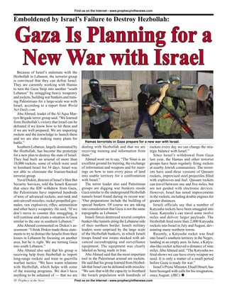 Find us on the Internet - www.prophecyinthenews.com


Emboldened by Israel’s Failure to Destroy Hezbollah:


 Gaza Is Planning for a
 New War with Israel
   Because of Israel’s stalemate with the
Hezbollah in Lebanon, the terrorist group
is convinced that they can defeat Israel.
They are currently working with Hamas
to turn the Gaza Strip into another “south
Lebanon” by smuggling heavy weaponry
and rockets, building war bunkers and train-
ing Palestinians for a large-scale war with
Israel, according to a report from World
Net Daily.com.
   Abu Ahmed, leader of the Al Aqsa Mar-
tyrs Brigade terror group said, “We learned
from Hezbollah’s victory that Israel can be
defeated if we know how to hit them and
if we are well prepared. We are importing
rockets and the knowledge to launch them
and we are also making many plans for
battle.”                                             Hamas terrorists in Gaza prepare for a new war with Israel.
   Southern Lebanon, largely dominated by          dealing with Hezbollah and that we are           rockets every day we can change the stra-
the Hezbollah, has become the prototype            receiving training and information from          tegic balance with Israel.”
for a new plan to destroy the state of Israel.     them.”                                              Since Israel’s withdrawal from Gaza
They had built an arsenal of more than                Ahmed went on to say, “The Sinai is an        last year, the Hamas and other terrorist
10,000 rockets, some of which were used            excellent ground for training, the exchange      groups have been regularly ﬁring rockets
to bombard Israel for 34 days. Israel was          of information and weapons and for meet-         at nearby Jewish communities. The terror-
not able to eliminate the Iranian-backed           ings on how to turn every piece of land          ists have used three versions of Qassam
terrorist group.                                   into usable territory for a confrontation        rockets, improvised steel projectiles ﬁlled
   Yuval Diskin, director of Israel’s Shin Bet     with Israel.”                                    with explosives and fuel. Qassam rockets
Security Services, told the Israeli Knesset           The terror leader also said Palestinian       can travel between one and ﬁve miles, but
that since the IDF withdrew from Gaza,             groups are digging war bunkers inside            are not guided with electronic devices.
the Palestinians have imported hundreds            Gaza similar to the underground Hezbollah        However, Israel has noted improvements
of tons of advanced rockets; anti-tank and         tunnels Israel found during its recent war:      in the rockets, including double engines for
anti-aircraft missiles; rocket propelled gre-      “Our preparations include the building of        greater distances.
nades; raw explosives; riﬂes; ammunition           special bunkers. Of course we are taking            Israeli officials say that a number of
and other heavy weaponry. He said, “If we          into consideration that Gaza is not the same     Katyusha rockets have been smuggled into
don’t move to counter this smuggling, it           topography as Lebanon.”                          Gaza. Katyusha’s can travel some twelve
will continue and create a situation in Gaza          Israeli forces destroyed several complex      miles and deliver larger payloads. The
similar to the one in southern Lebanon.”           bunker-like tunnels along the Lebanese side      Hezbollah ﬁred more than 2,000 Katyusha
   Abu Ahmed commented on Diskin’s as-             of their northern border. Israeli military       rockets into Israel in July and August, dev-
sessment: “I think Diskin made those state-        leaders were surprised by the large scale        astating many northern towns.
ments to try to distract the Israelis from their   of the Hezbollah bunkers, in which Israeli          Recently, a Katyusha rocket was ﬁred
losses in Lebanon by focusing on another           troops found war rooms stocked with ad-          into Israel’s southern territory in the Negev,
area, but he is right. We are turning Gaza         vanced eavesdropping and surveillance            landing in an empty area. In June, a Katyu-
into south Lebanon.”                               equipment. The equipment was clearly             sha-like rocket achieved a distance of nine
   Abu Ahmed also said that his group is           labeled as being made in Iran.                   miles. Abu Ahmed said, “The Katyusha we
receiving help from Hezbollah to import               Abu Ahmed said that the most important        ﬁred shows we can have every weapon we
long-range rockets and train in guerrilla          tool in the Palestinian arsenal are rockets.     need. It is only a matter of a small period
warfare tactics: “We have warm relations           He said that his group learned from Hezbol-      before Gaza is ready for war.”
with Hezbollah, which helps with some              lah that Israel can be defeated with missiles:      Israel’s Prime Minister, Ehud Olmert, has
of the training programs. We don’t have            “We saw that with the capacity to bombard        been besieged with calls for his resignation,
anything to be ashamed of — that we are            the Israeli population with hundreds of          since August. (JRC) u
30 Prophecy in the News                      Find us on the Internet - www.prophecyinthenews.com
 