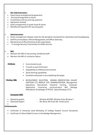  Site Administration:
 Guest House arrangement & agreement,
 Security Arrangement on stores.
 Coordination with account reg. payment.
 Agreement renewal,
 Asset arrangements on guest house & stores,
 Monthly bill requisition for security guard,
 Administration
 Pantry management, Regular check for the discipline maintained for cleanliness and housekeeping.
 Staff Accommodation, Vehicle Management, and Office stationary.
 Maintenance of office/furniture of the organization.
 To arrange Security, Food vendor for better services.
 MIS
 Maintain the MIS of new joining, transferred staff.
 Maintain the MIS of contractor labour.
Computer Skill:
 Operating system - Window XP/2003, Window Vista, Window 7
 Data base System - Ms-Word, Ms-Excel, Ms- Power point.

Achievements:
 Certificate of University Level Workshop of College Student Council Secretaries.
 Certificate of Value Added Course on Knowledge Management.
Attributes  Commitment to job.
 To work as part of the team.
 Adaptability to different environments.
 Quick learning capabilities.
 Exorbitant will power in accomplishing the target.
Working Skills  RECRUITMENT, SELECTION, JOINING ORIENTATION, SALARY
FIXATION, CTC BREKUP, SITE ADMINISTRATION, Management
Operations, Recruitment, Industrial Training, Computer
Application, Convincing communication skill, Manage
Attendance, Knowledge of PF,ESIC, Salary Breakups (CTC)
 